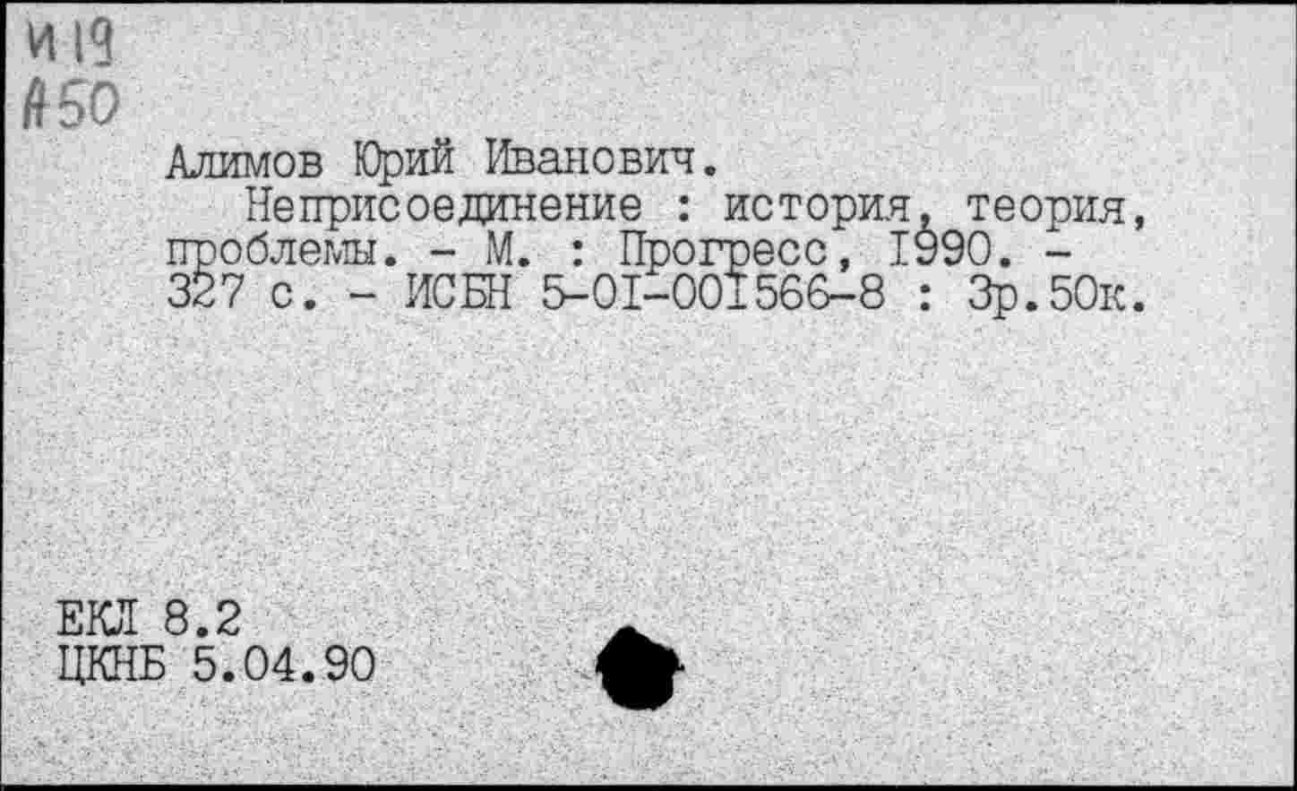 ﻿И 19 ^50
Алимов Юрий Иванович.
Неприсоединение : история, теория, проблемы. - М. : Прогресс, 1990. -327 с. - ИСБН 5-01-001566-8 : Зр.50к.
ЕКЛ 8.2
ЦКНБ 5.04.90